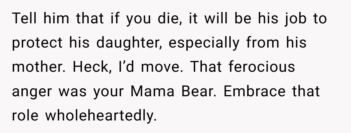 Tell him that if you die, it will be his job to protect his daughter, especially from his mother. Heck, I’d move. That ferocious anger was your Mama Bear. Embrace...