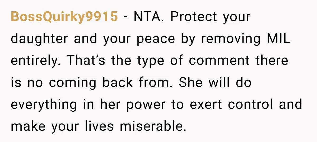 BossQuirky9915 - NTA. Protect your daughter and your peace by removing MIL entirely. That’s the type of comment there is no coming back from. She will do everything in her...