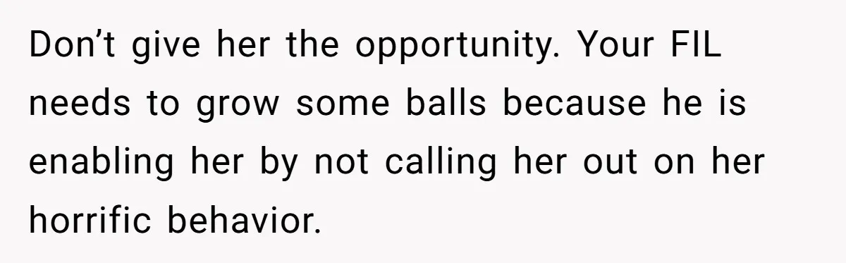 Don’t give her the opportunity. Your FIL needs to grow some balls because he is enabling her by not calling her out on her horrific behavior.