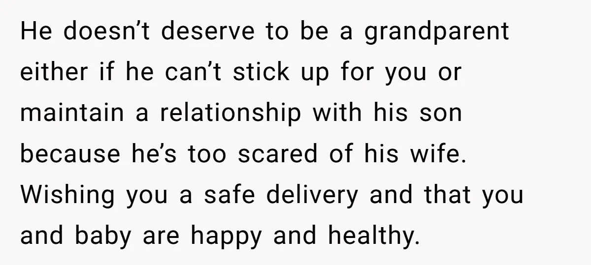 He doesn’t deserve to be a grandparent either if he can’t stick up for you or maintain a relationship with his son because he’s too scared of his wife. Wishing...