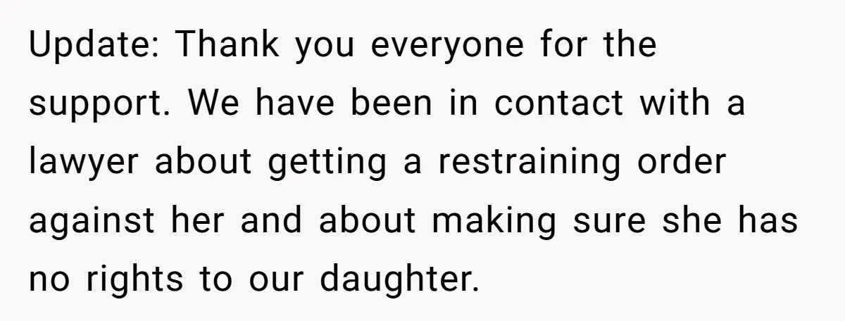 Update: Thank you everyone for the support. We have been in contact with a lawyer about getting a restraining order against her and about making sure she has no rights...