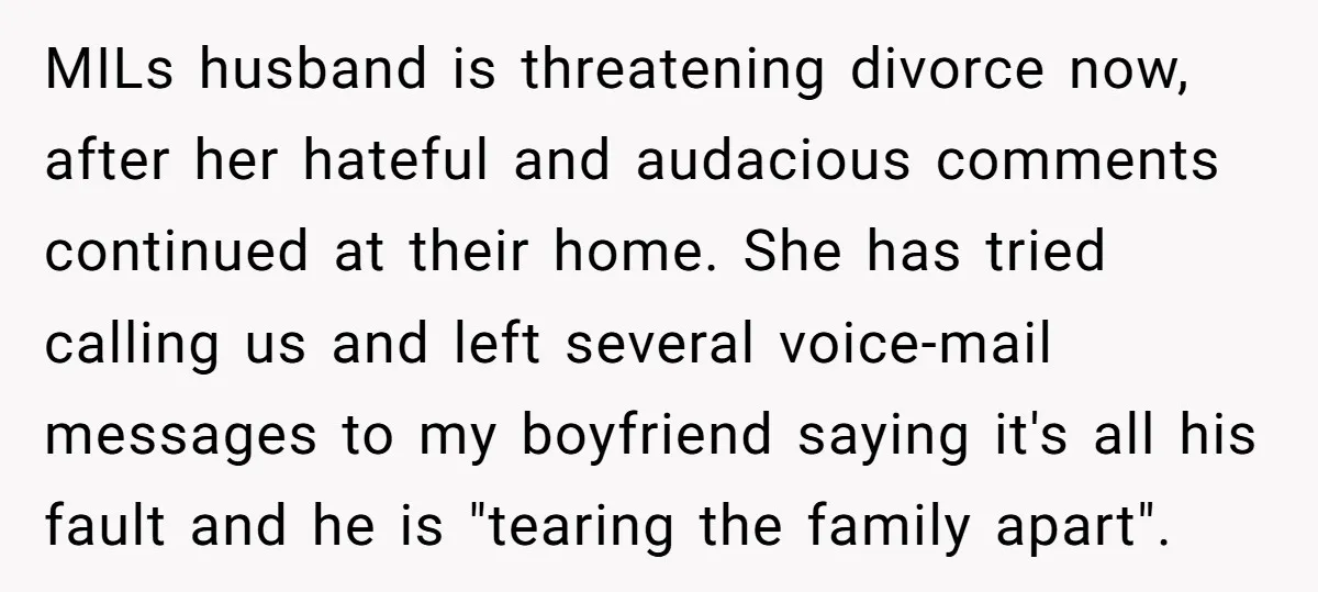 MILs husband is threatening divorce now, after her hateful and audacious comments continued at their home. She has tried calling us and left several voice-mail messages to my boyfriend saying...