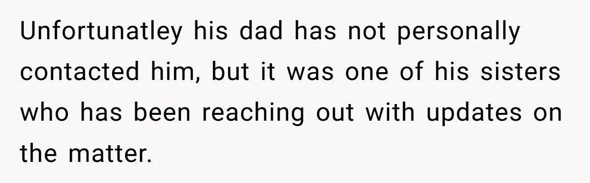 Unfortunatley his dad has not personally contacted him, but it was one of his sisters who has been reaching out with updates on the matter.