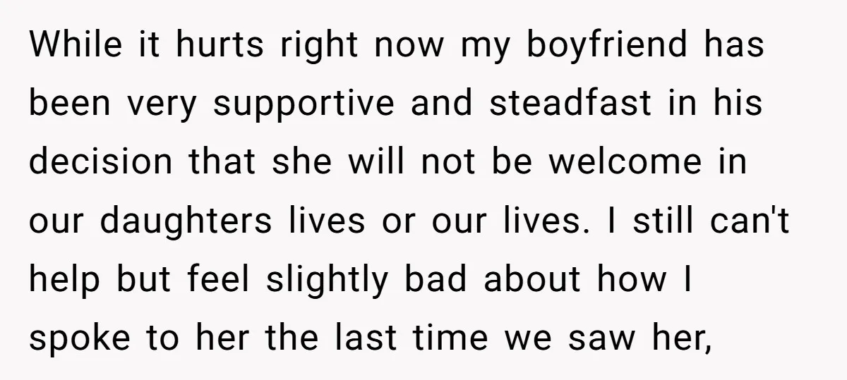 While it hurts right now my boyfriend has been very supportive and steadfast in his decision that she will not be welcome in our daughters lives or our lives. I...