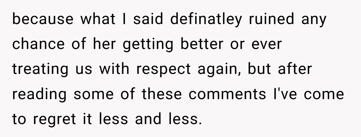 because what I said definatley ruined any chance of her getting better or ever treating us with respect again, but after reading some of these comments I've come to regret...