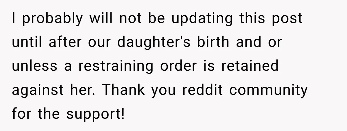 I probably will not be updating this post until after our daughter's birth and or unless a restraining order is retained against her. Thank you reddit community for the support!