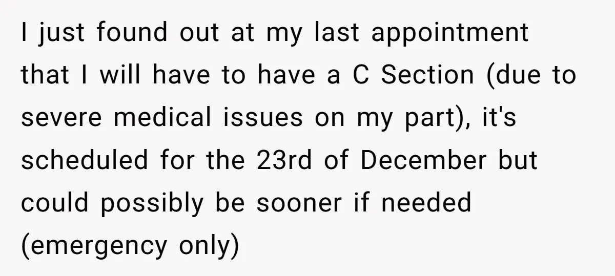 I just found out at my last appointment that I will have to have a C Section (due to severe medical issues on my part), it's scheduled for the 23rd...