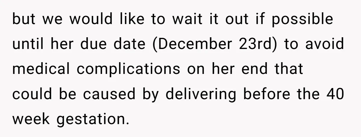 but we would like to wait it out if possible until her due date (December 23rd) to avoid medical complications on her end that could be caused by delivering before...