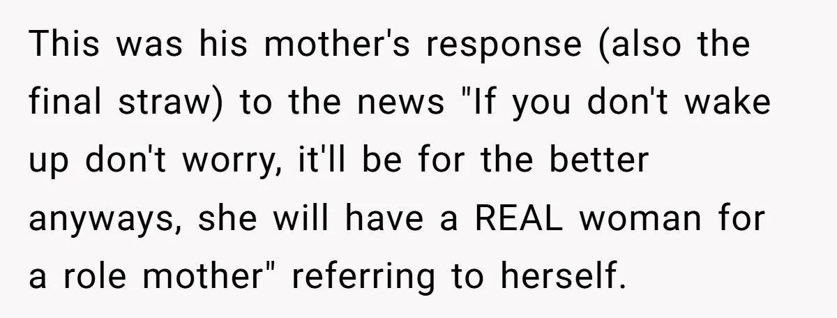 This was his mother's response (also the final straw) to the news "If you don't wake up don't worry, it'll be for the better anyways, she will have a REAL...