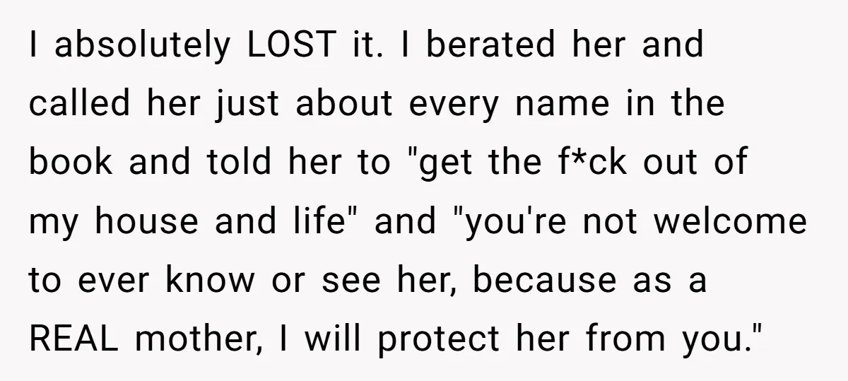 I absolutely LOST it. I berated her and called her just about every name in the book and told her to "get the f*ck out of my house and life"...