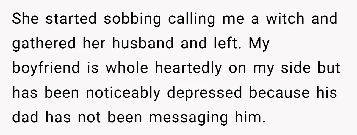 She started sobbing calling me a witch and gathered her husband and left. My boyfriend is whole heartedly on my side but has been noticeably depressed because his dad has...