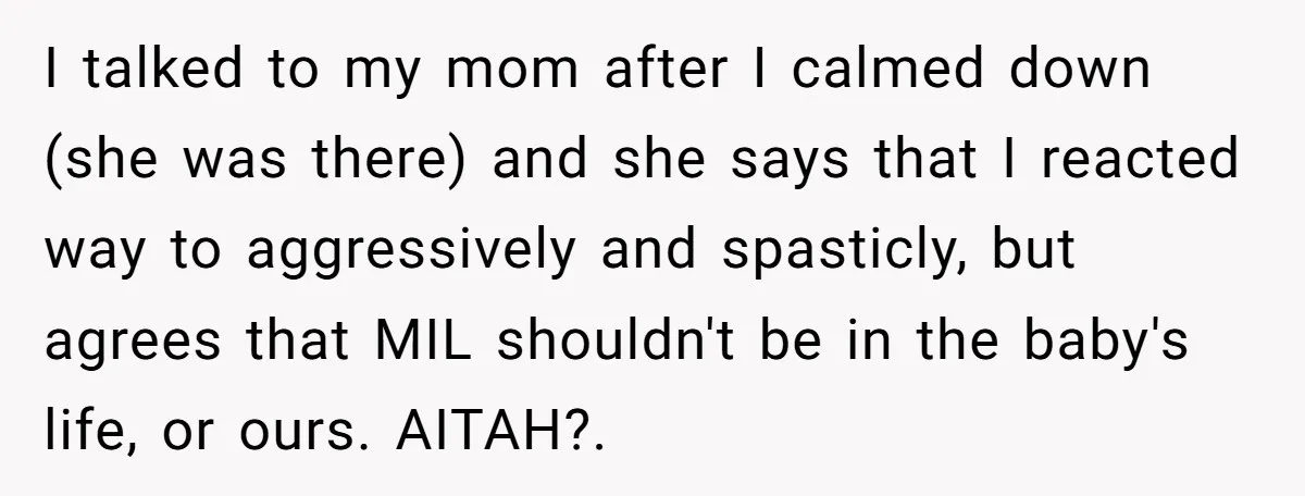 I talked to my mom after I calmed down (she was there) and she says that I reacted way to aggressively and spasticly, but agrees that MIL shouldn't be in...
