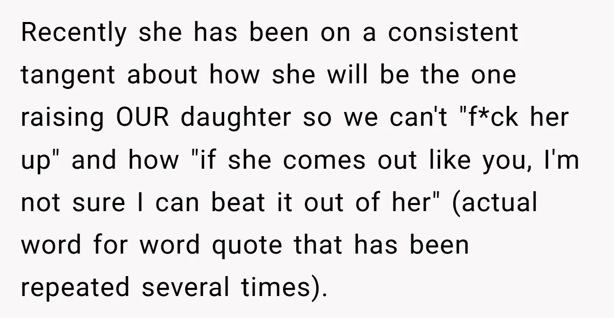 Recently she has been on a consistent tangent about how she will be the one raising OUR daughter so we can't "f*ck her up" and how "if she comes out...