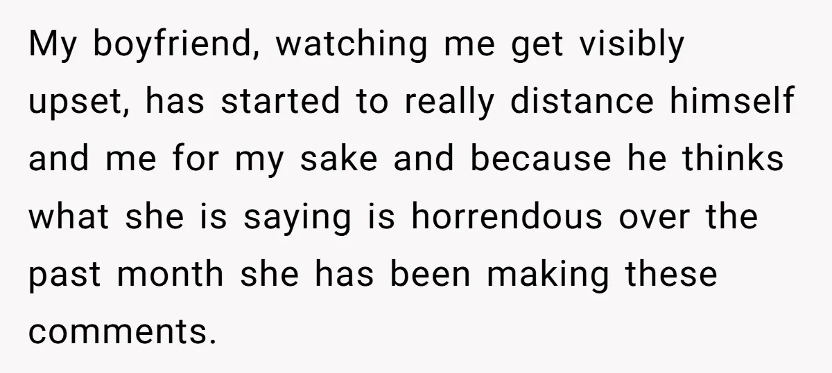 My boyfriend, watching me get visibly upset, has started to really distance himself and me for my sake and because he thinks what she is saying is horrendous over the...