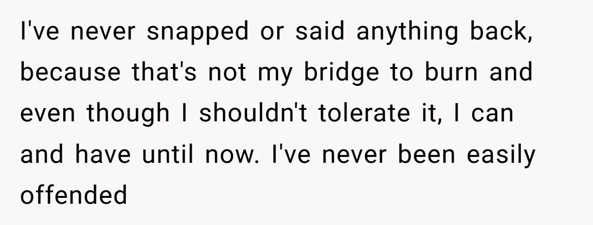 I've never snapped or said anything back, because that's not my bridge to burn and even though I shouldn't tolerate it, I can and have until now. I've never been...