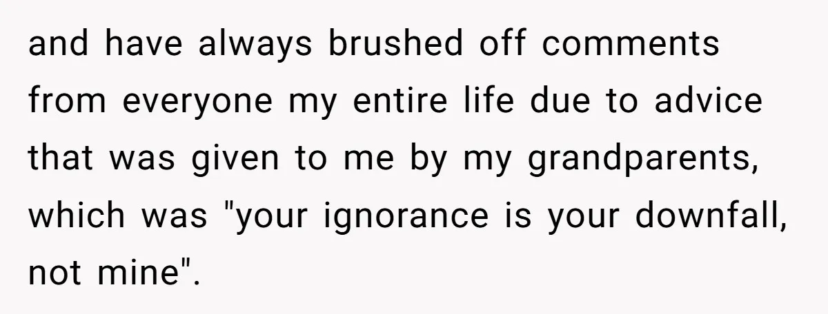 and have always brushed off comments from everyone my entire life due to advice that was given to me by my grandparents, which was "your ignorance is your downfall, not...