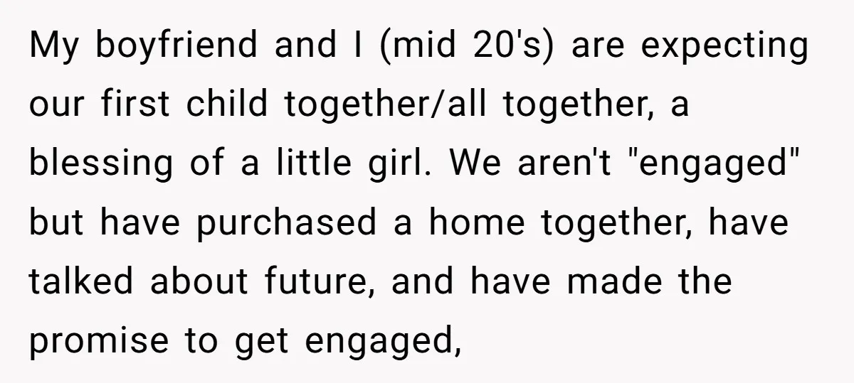 My boyfriend and I (mid 20's) are expecting our first child together/all together, a blessing of a little girl. We aren't "engaged" but have purchased a home together, have talked...