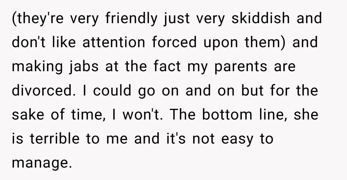 (they're very friendly just very skiddish and don't like attention forced upon them) and making jabs at the fact my parents are divorced. I could go on and on but...