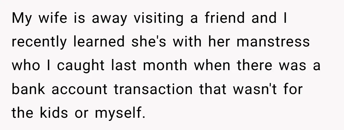 My wife is away visiting a friend and I recently learned she's with her manstress who I caught last month when there was a bank account transaction that wasn't for...