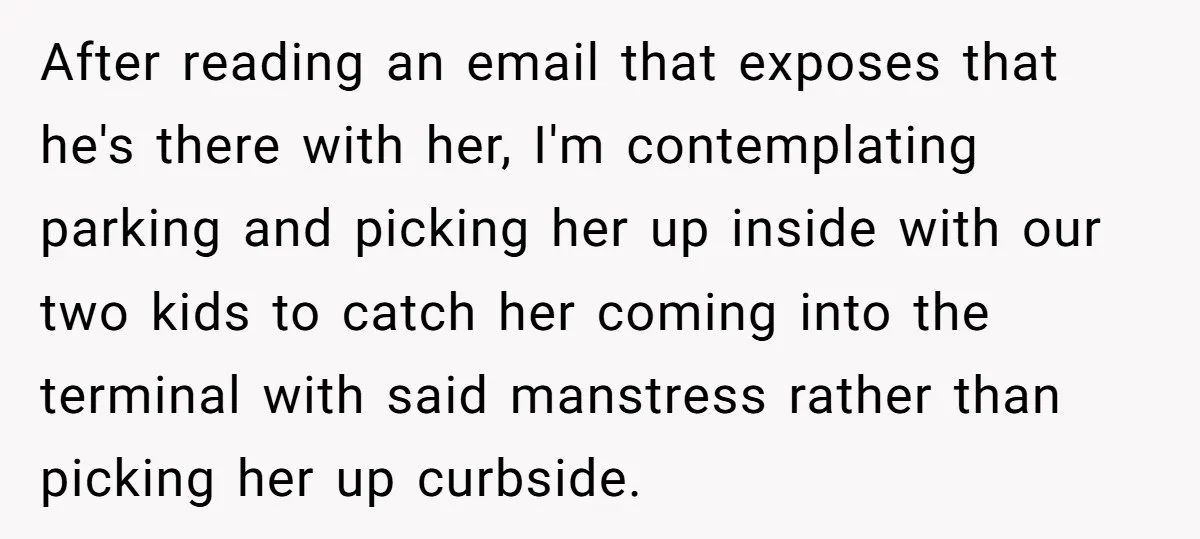 After reading an email that exposes that he's there with her, I'm contemplating parking and picking her up inside with our two kids to catch her coming into the terminal...
