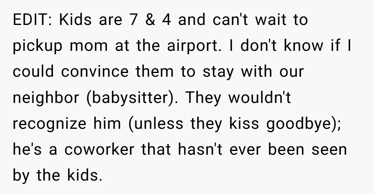 EDIT: Kids are 7 & 4 and can't wait to pickup mom at the airport. I don't know if I could convince them to stay with our neighbor (babysitter). They...