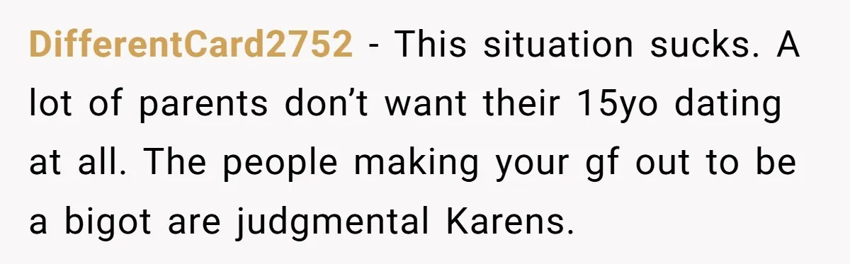 DifferentCard2752 - This situation sucks. A lot of parents don’t want their 15yo dating at all. The people making your gf out to be a bigot are judgmental Karens.