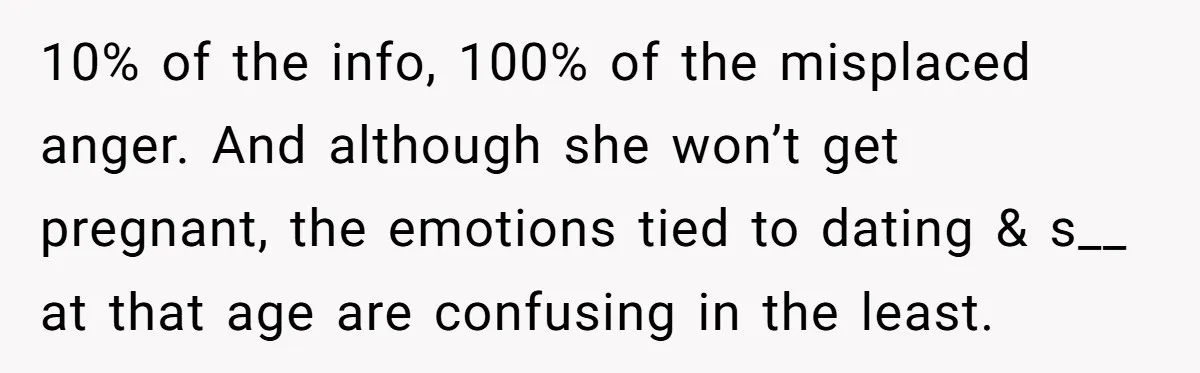 10% of the info, 100% of the misplaced anger. And although she won’t get pregnant, the emotions tied to dating & s__ at that age are confusing in the least.