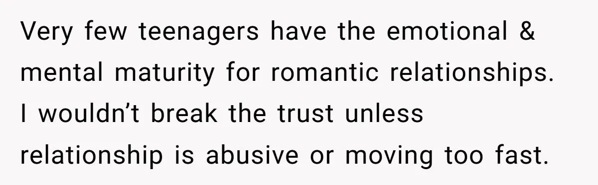 Very few teenagers have the emotional & mental maturity for romantic relationships. I wouldn’t break the trust unless relationship is abusive or moving too fast.