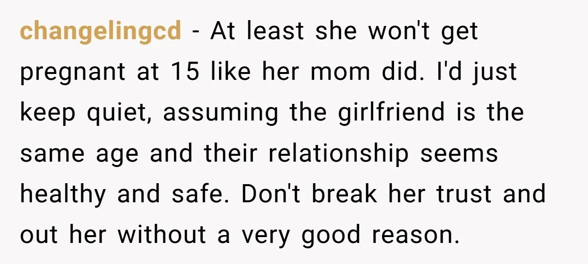 changelingcd - At least she won't get pregnant at 15 like her mom did. I'd just keep quiet, assuming the girlfriend is the same age and their relationship seems healthy...