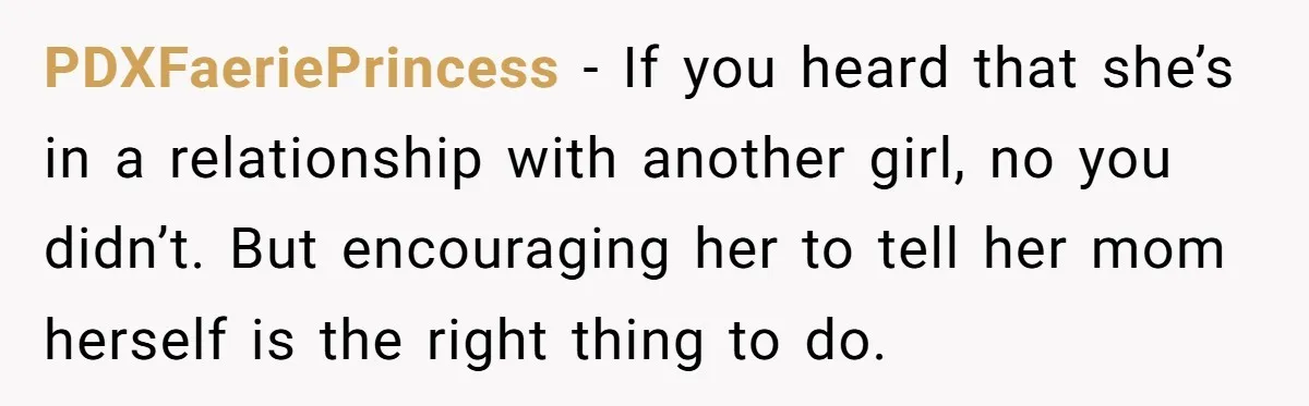 PDXFaeriePrincess - If you heard that she’s in a relationship with another girl, no you didn’t. But encouraging her to tell her mom herself is the right thing to do.