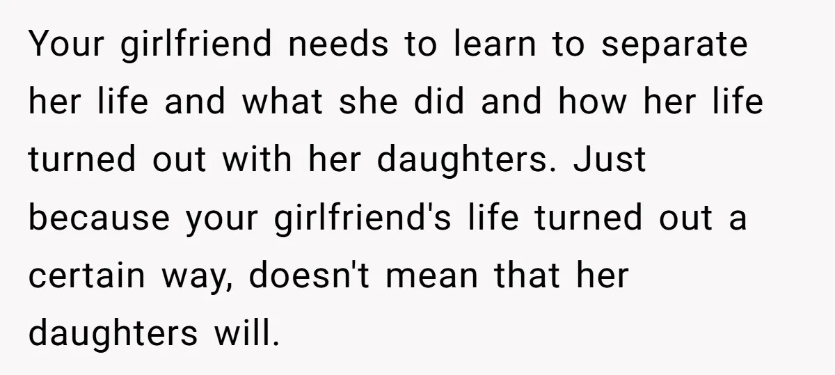 Your girlfriend needs to learn to separate her life and what she did and how her life turned out with her daughters. Just because your girlfriend's life turned out a...