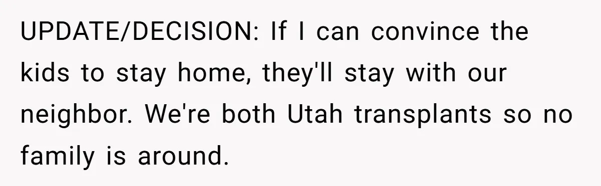 UPDATE/DECISION: If I can convince the kids to stay home, they'll stay with our neighbor. We're both Utah transplants so no family is around.