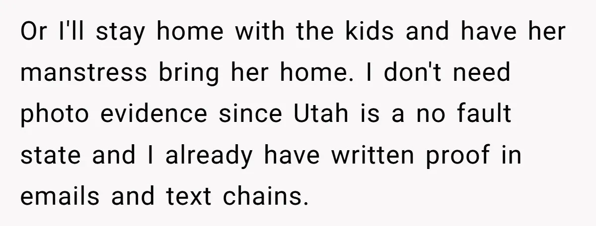 Or I'll stay home with the kids and have her manstress bring her home. I don't need photo evidence since Utah is a no fault state and I already have...