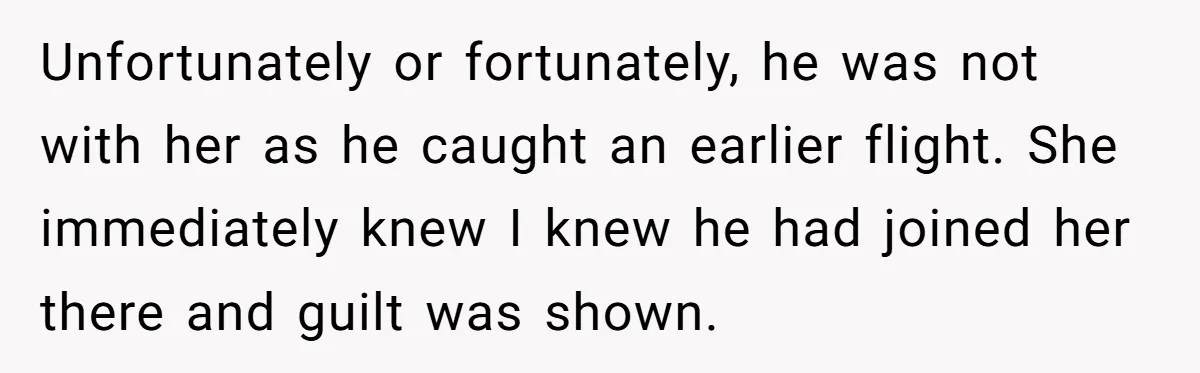 Unfortunately or fortunately, he was not with her as he caught an earlier flight. She immediately knew I knew he had joined her there and guilt was shown.