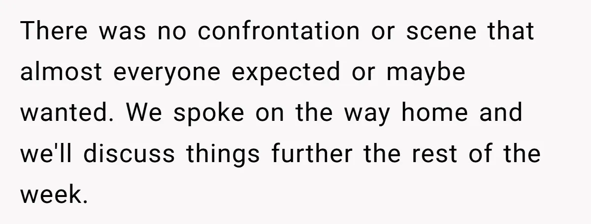 There was no confrontation or scene that almost everyone expected or maybe wanted. We spoke on the way home and we'll discuss things further the rest of the week.