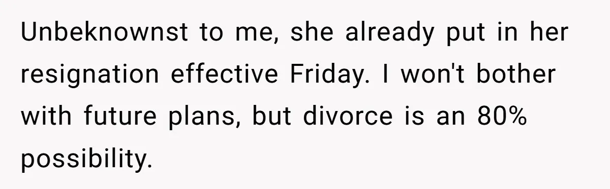 Unbeknownst to me, she already put in her resignation effective Friday. I won't bother with future plans, but divorce is an 80% possibility.