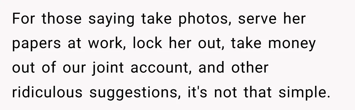 For those saying take photos, serve her papers at work, lock her out, take money out of our joint account, and other ridiculous suggestions, it's not that simple.