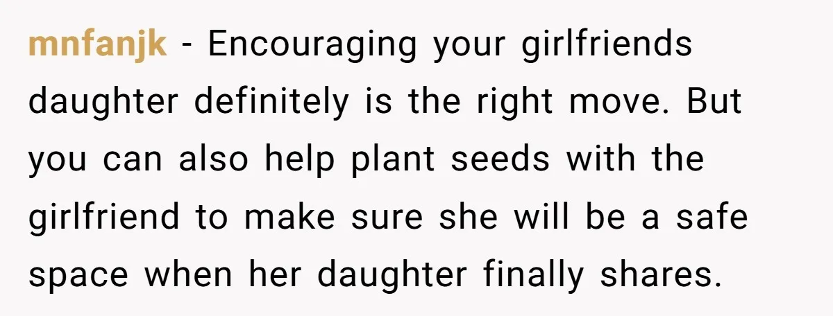 mnfanjk - Encouraging your girlfriends daughter definitely is the right move. But you can also help plant seeds with the girlfriend to make sure she will be a safe space...