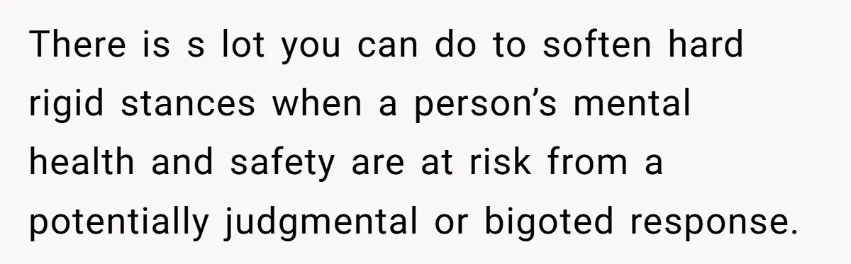 There is s lot you can do to soften hard rigid stances when a person’s mental health and safety are at risk from a potentially judgmental or bigoted response.