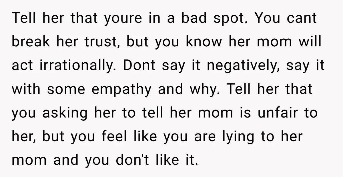 Tell her that youre in a bad spot. You cant break her trust, but you know her mom will act irrationally. Dont say it negatively, say it with some empathy...