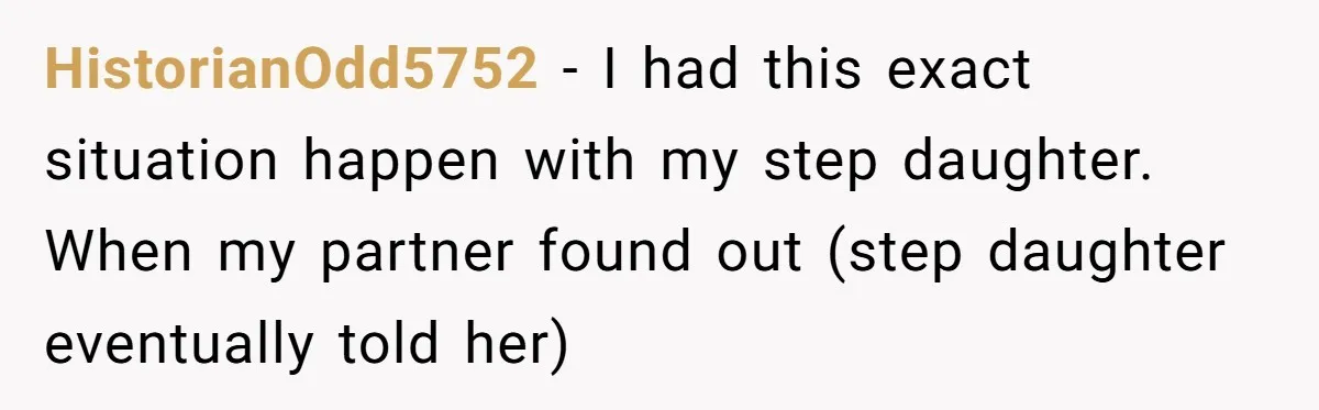 HistorianOdd5752 - I had this exact situation happen with my step daughter. When my partner found out (step daughter eventually told her)