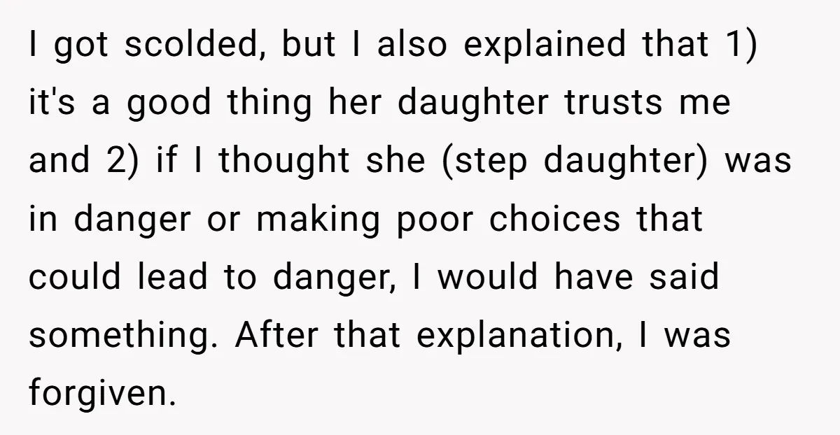 I got scolded, but I also explained that 1) it's a good thing her daughter trusts me and 2) if I thought she (step daughter) was in danger or making...