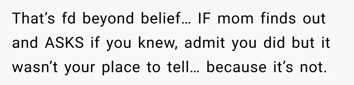 That’s fd beyond belief… IF mom finds out and ASKS if you knew, admit you did but it wasn’t your place to tell… because it’s not.