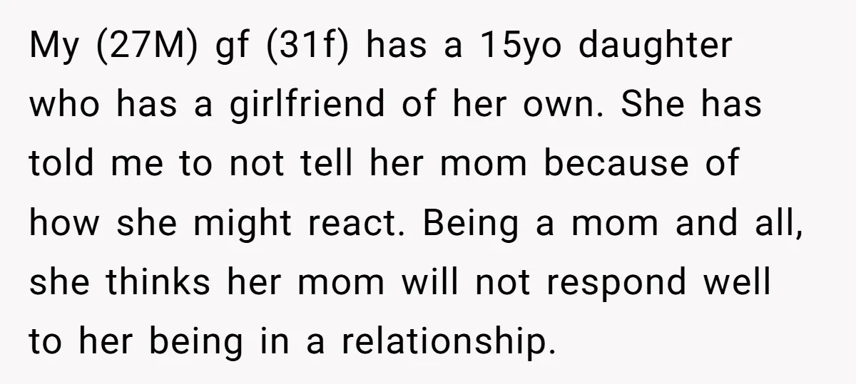 My (27M) gf (31f) has a 15yo daughter who has a girlfriend of her own. She has told me to not tell her mom because of how she might react....