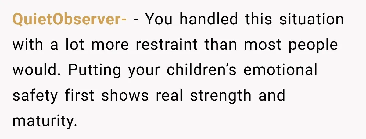 QuietObserver- − You handled this situation with a lot more restraint than most people would. Putting your children’s emotional safety first shows real strength and maturity.