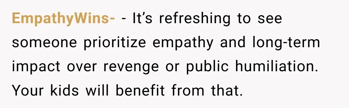 EmpathyWins- − It’s refreshing to see someone prioritize empathy and long-term impact over revenge or public humiliation. Your kids will benefit from that.