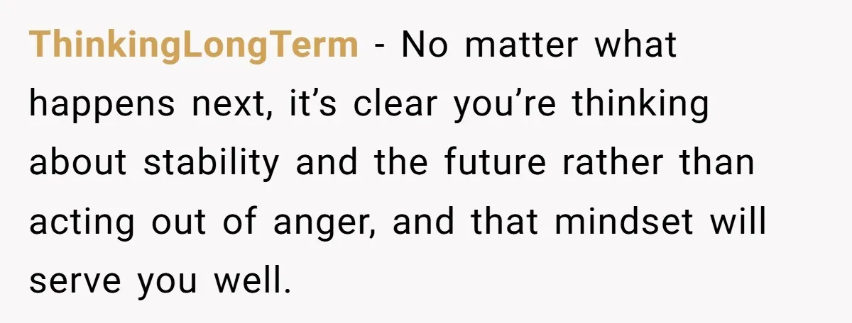 ThinkingLongTerm  − No matter what happens next, it’s clear you’re thinking about stability and the future rather than acting out of anger, and that mindset will serve you well.