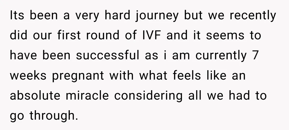 Its been a very hard journey but we recently did our first round of IVF and it seems to have been successful as i am currently 7 weeks pregnant with...