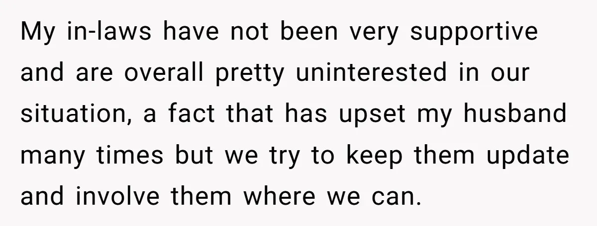 My in-laws have not been very supportive and are overall pretty uninterested in our situation, a fact that has upset my husband many times but we try to keep them...
