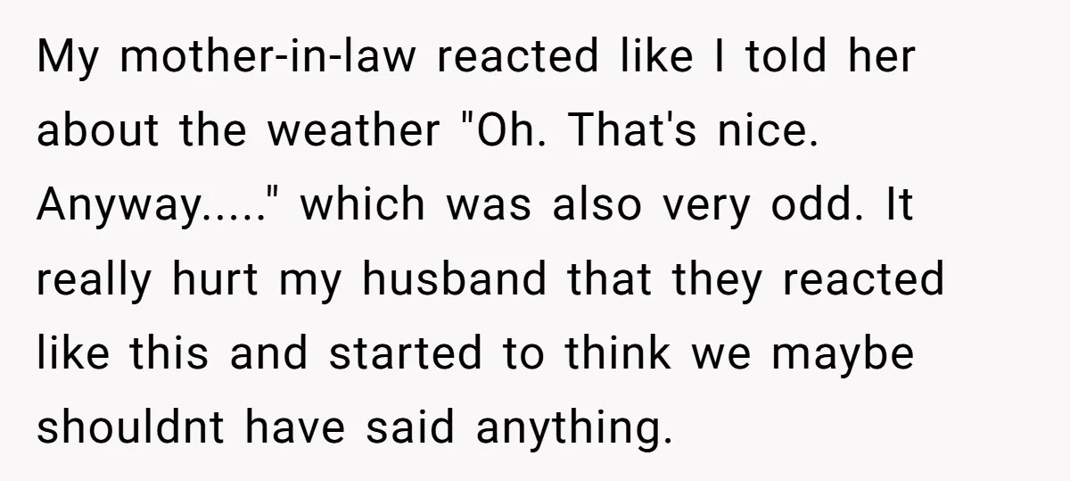 My mother-in-law reacted like I told her about the weather "Oh. That's nice. Anyway....." which was also very odd. It really hurt my husband that they reacted like this and...